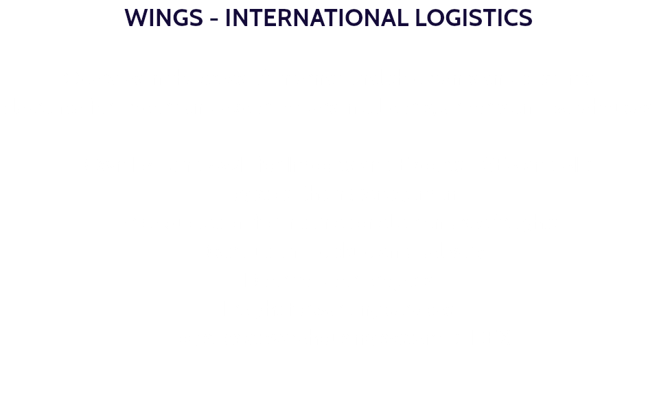 WINGS - INTERNATIONAL LOGISTICS Operates in the areas of international shipments and customs clearance for import and export orders in all ports, airports and warehouses. Own B/L and AWB for Imports and Exports - SEA and AIR. Logistics Chain Management. Price quotation for international air and sea freights. Distribution - pickup and delivery. Door to door projects. Freight forwarding services. Logistics at warehousing system REDEX. 
