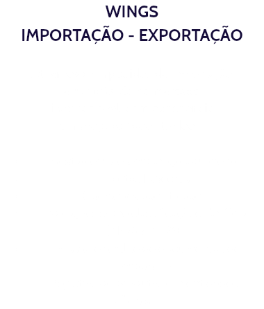 WINGS IMPORTAÇÃO - EXPORTAÇÃO Atuamos com pedidos de importação e exportação no mercado internacional, com experiência em projetos “door to door” Gestão em desembaraço aduaneiro Projetos Especiais Operações back to back Indicações sobre classificações Tarifária (NCM / NBM) Emissão e análise de documentos de embarque Registros de produtos em entidades oficiais